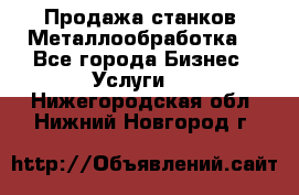 Продажа станков. Металлообработка. - Все города Бизнес » Услуги   . Нижегородская обл.,Нижний Новгород г.